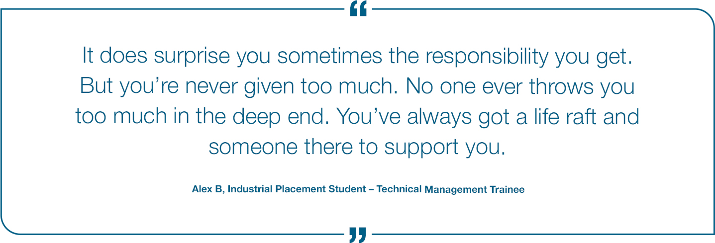 It does suprise you sometimes the responsibility you get. But you're never given too much. No one ever throws you too much in the deep end. You've always got a life raft and someone there to support you. Alex B, Industrial Placement Student - Technical Management Trainee