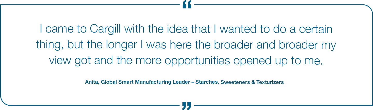 I came to Cargill with the idea that I wanted to do a certain thing, but the longer I was here the broader and broader my view got and the more opportunities opened up to me. Anita, Global Smart Manufacturing Leader Quote
