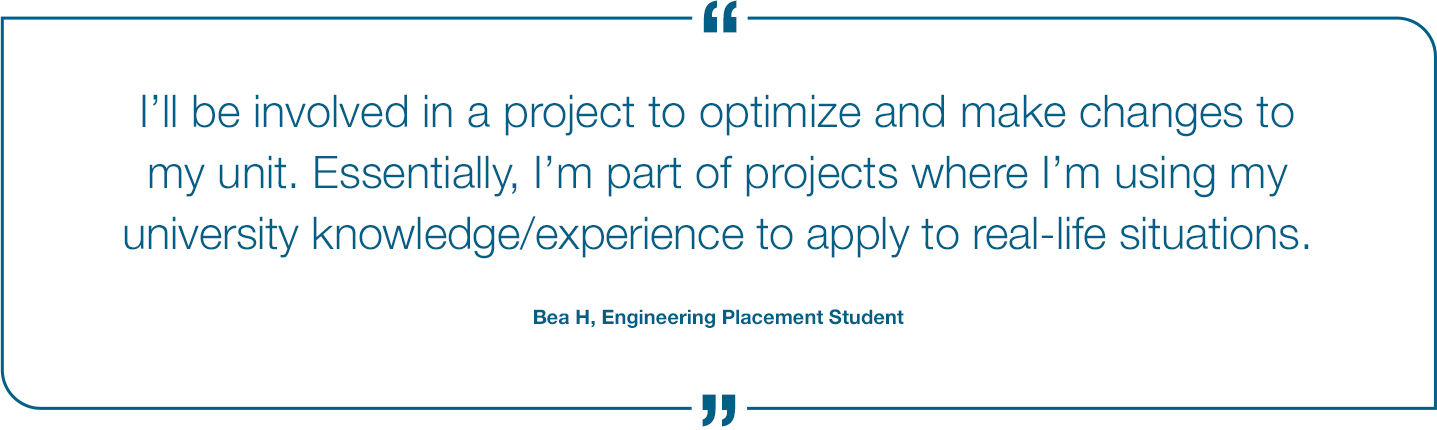 I'll be involved in a project to optimize and make changes to my unit. Essentially, I'm part of projects where I'm using my university knowledge/experience to apply to real-life situations. Bea H, Engineering Placement Student Quote