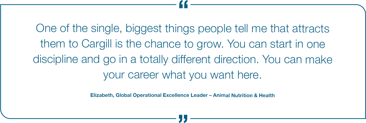 One of the single, biggest things people tell me that attracts them to Cargill is the chance to grow. You can start in one discipline and go in a totally different direction. You can make your career what you want here. Elizabeth, Global Operational Excellence Leader Quote