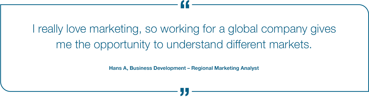 I really love Marketing, so working for a global company gives me the opportunity to understand different markets. Hans A, Business Development - Regional Marketing Analyst