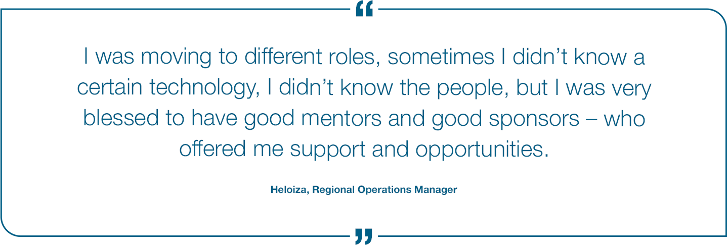 I was moving to different roles. sometimes I didn't know a certain technology, I didn't know the people, but i was very blessed to have good mentors and good sponsors - who offered me support and opportunities. Heloiza, Regional Operations manager Quote