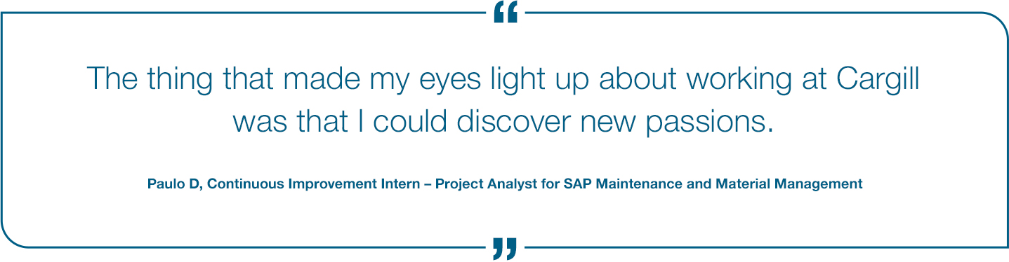 The thing that made my eyes light up about working at Cargill was that I could discover new passions. - Paulo D Continous Improvement Intern to project Analyst for SAP Maintance and Material Management.