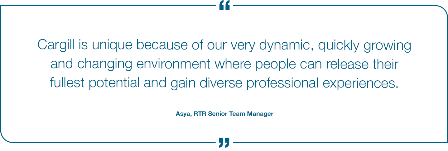 Cargill is unique because of our very dynamic, quickly growing and changing environment where people can release their fullest potential and gain diverse professional experiences. Asya, RTR Senior Team Manager Quote