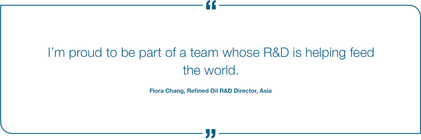 I'm proud to be part of a team whose R&D is helping feed the world. Flora Chang, Refined Oil R&D Director, Asia