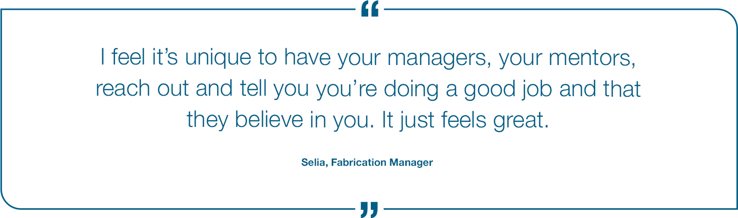 I feel it's unique to have your Managers, your mentors, reach out and tell you you're doing a good job and that they believe in you. It just feels great. Selia Fabrication Manager Quote
