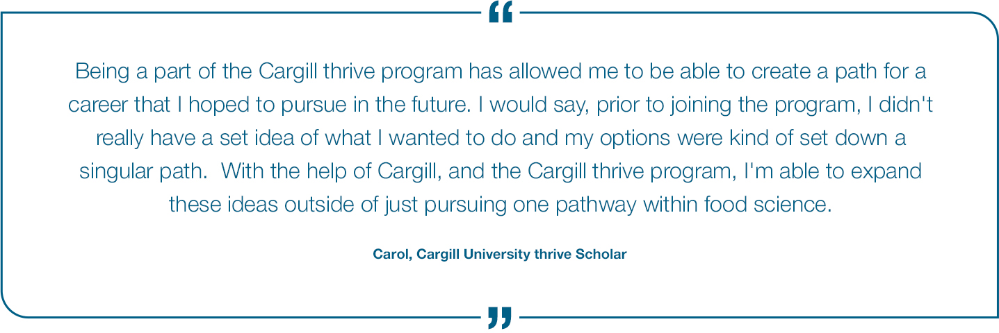 Being a part of the Cargill thrive program has allowed me to be able to create a path for a career that I hoped to pursue in the future. I would say, prior to joing the program, I didn't really have a set idea of what I wanted to do and my options were kind of set down a singular path. With the help of Cargill, and the Cargill thrive program, I'm able to expand these ideas outside of just pursing one pathway within food science. Carol, thrive scholar Quote