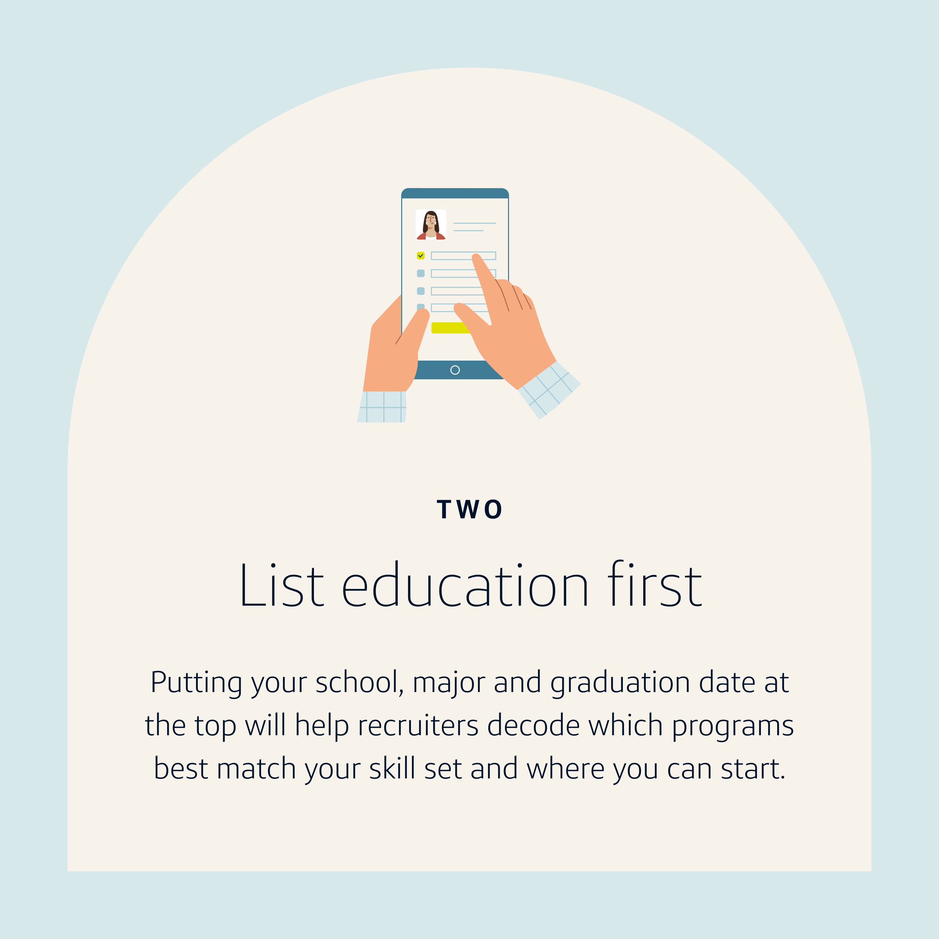 Resume Tip 2: List education first. Putting your school, major and graduation date at the top will help recruiters decode which programs best match your skill set and where you can start.