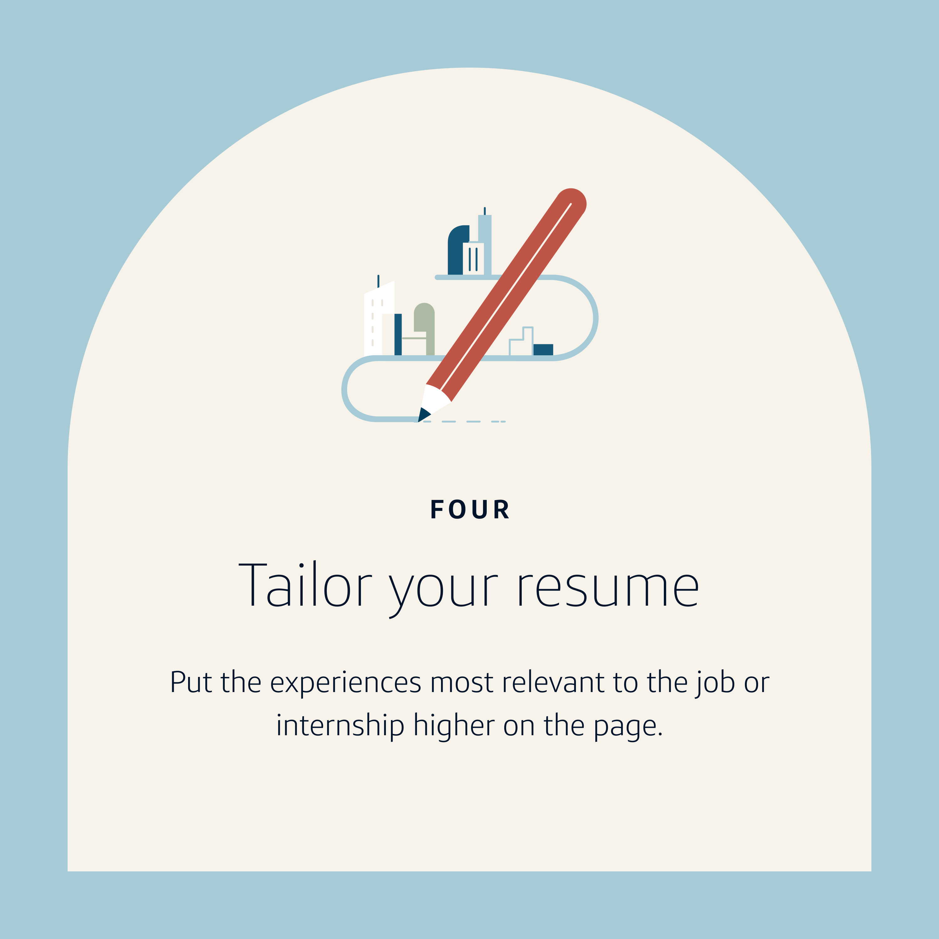 Resume Tip 4: Tailor your resume. Put the experiences most relevant to the job or internship higher on the page.