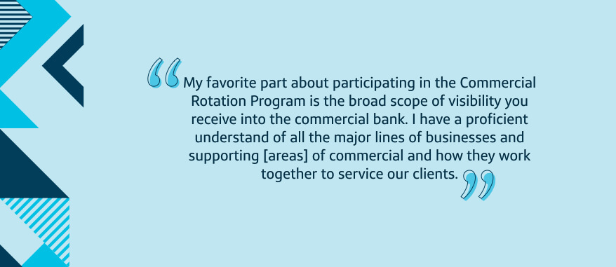 My favorite part about participating in the Commercial Rotation Program is the broad scope of visibility you receive into the commercial bank. I have a proficient understand of all the major lines of businesses and supporting [areas] of commercial and how they work together to service our clients.