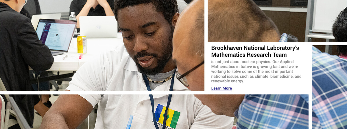 Brookhaven National Laboratory’s Mathematics Research Team is not just about nuclear physics. Our Applied Mathematics initiative is growing fast and we’re working to solve some of the most important national issues such as climate, biomedicine, and renewable energy. Click here to learn more.