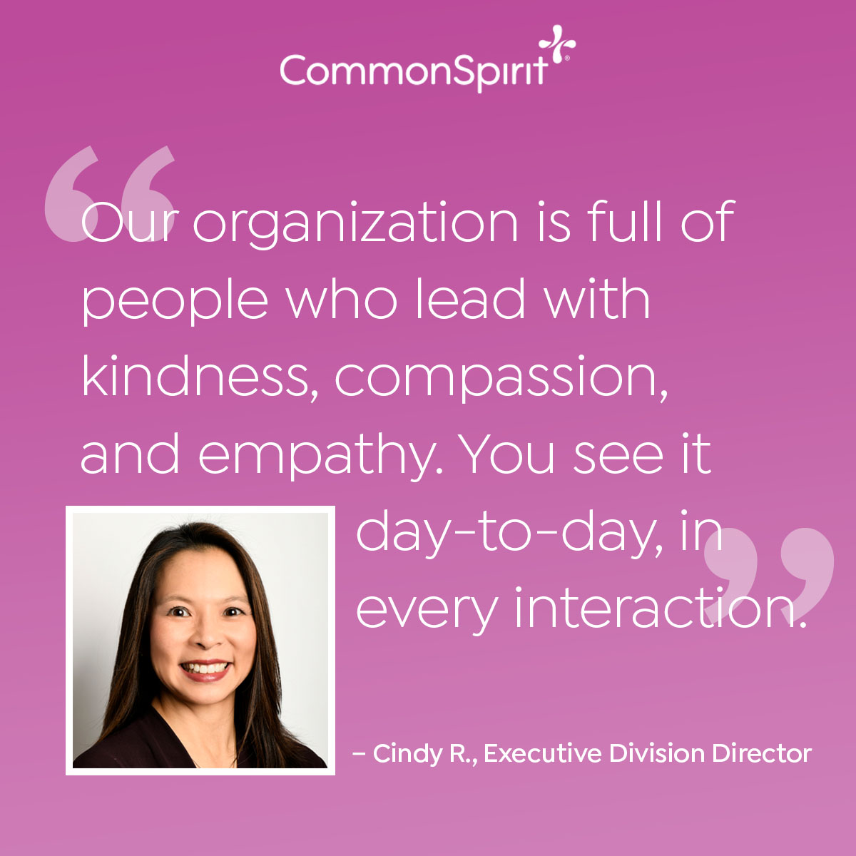 Our organization is full of people who lead with kindness, compassion, and empathy.  You see it day-to-day, in every interaction. - Cindy R, Executive Division Director