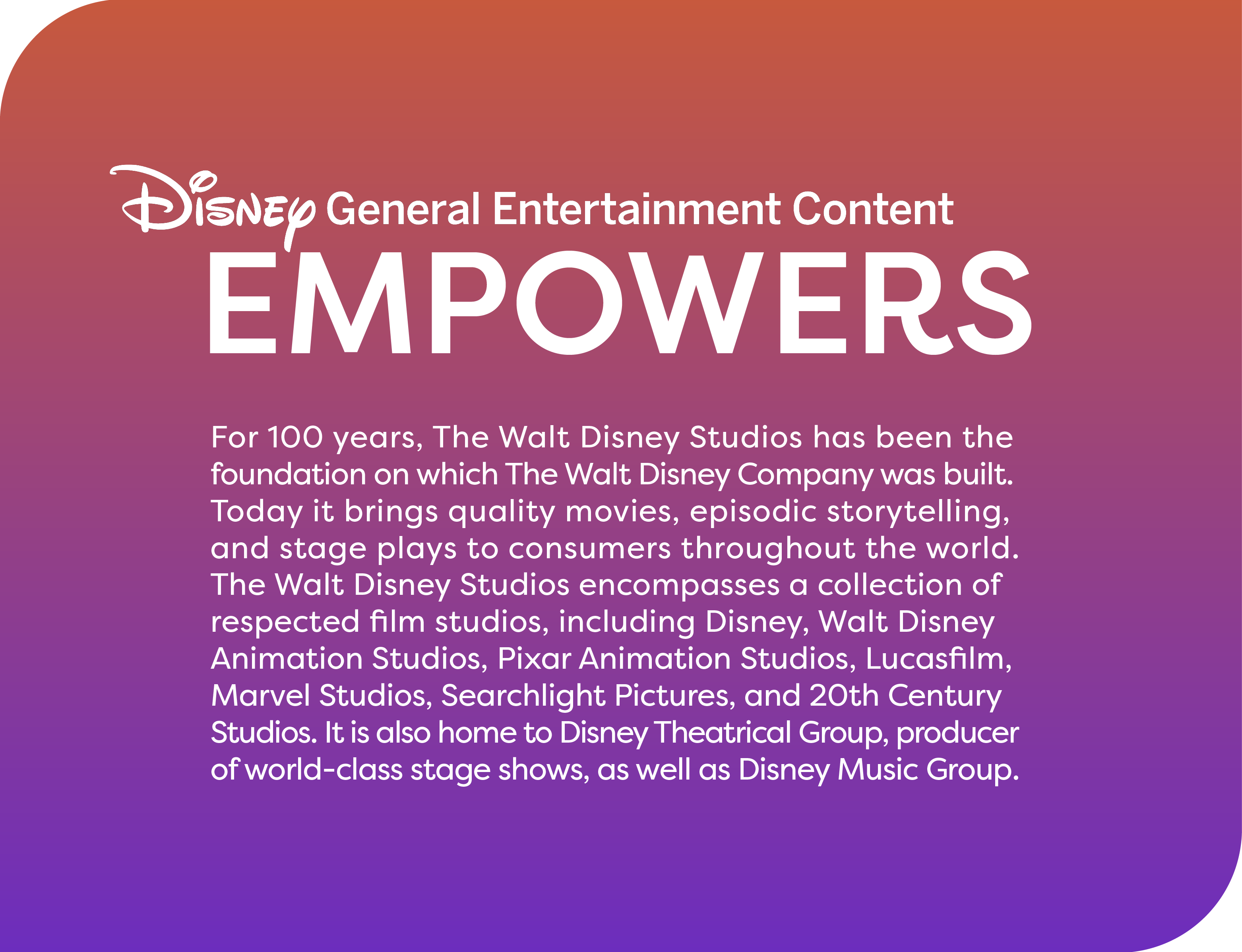 For 100 years, The Walt Disney Studios has been the foundation on which The Walt Disney Company was built. Today it brings quality movies, episodic storytelling, and stage plays to consumers throughout the world. The Walt Disney Studios encompasses a coll