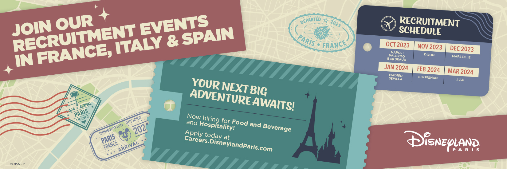 JOIN OUR RECRUITMENT EVENTS IN France, ITALY & SPAIN 
                        YOUR NEXT BIG ADVENTURE AWAITS ! 
                        Now hiring for Food and Beverage and Hospitaility ! 
                        Apply today at Careers.DisneylandParis.com   
                        RECRUITMENT SCHEDULE 
                        OCT 2023 – NAPLES, PALERME, BORDEAUX 
                        NOV 2023 – DIJON 
                        DEC 2023 – MARSEILLE 
                        JAN 2024 – MADRID, SEVILLE 
                        FEB 2024 – PERPIGNAN 
                        MAR 2024 – LILLE   
                        Disneyland Paris
