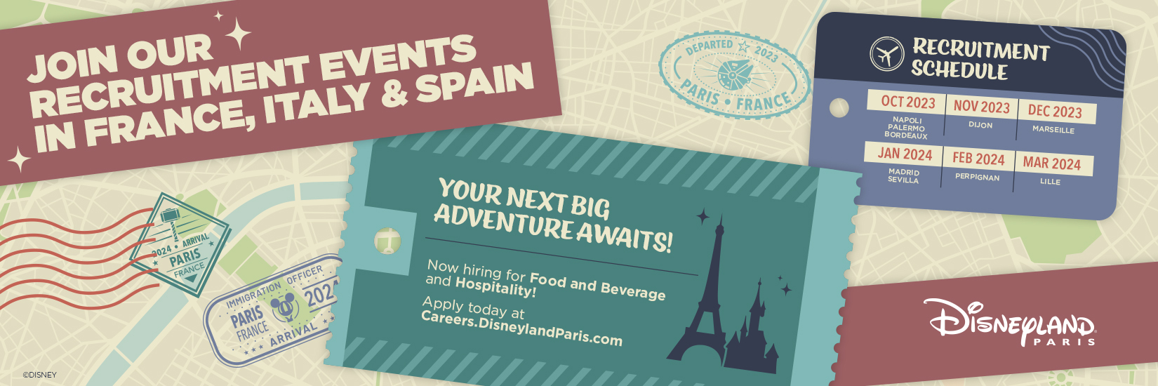 JOIN OUR RECRUITMENT EVENTS IN France, ITALY & SPAIN 
                        YOUR NEXT BIG ADVENTURE AWAITS ! 
                        Now hiring for Food and Beverage and Hospitaility ! 
                        Apply today at Careers.DisneylandParis.com   
                        RECRUITMENT SCHEDULE 
                        OCT 2023 – NAPLES, PALERME, BORDEAUX 
                        NOV 2023 – DIJON 
                        DEC 2023 – MARSEILLE 
                        JAN 2024 – MADRID, SEVILLE 
                        FEB 2024 – PERPIGNAN 
                        MAR 2024 – LILLE   
                        Disneyland Paris