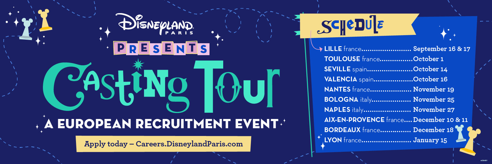 Disneyland Paris Presents Casting Tour A European Recruitment Event. 
                        Apply Today - Careers.DisneylandParis.com   
                        Schedule
                        Lille, France - September 16 & 17
                        Toulouse, France - October 1
                        Seville, Spain - October 14
                        Valencia, Spain - October 16
                        Nantes, France - November 19
                        Bologna, Italy - November 25 
                        Naples, Italy - November 27
                        Aixx-en-Provence, France - December 10 & 11
                        Bordeaux, France - December 18
                        Lyon, France - January 15