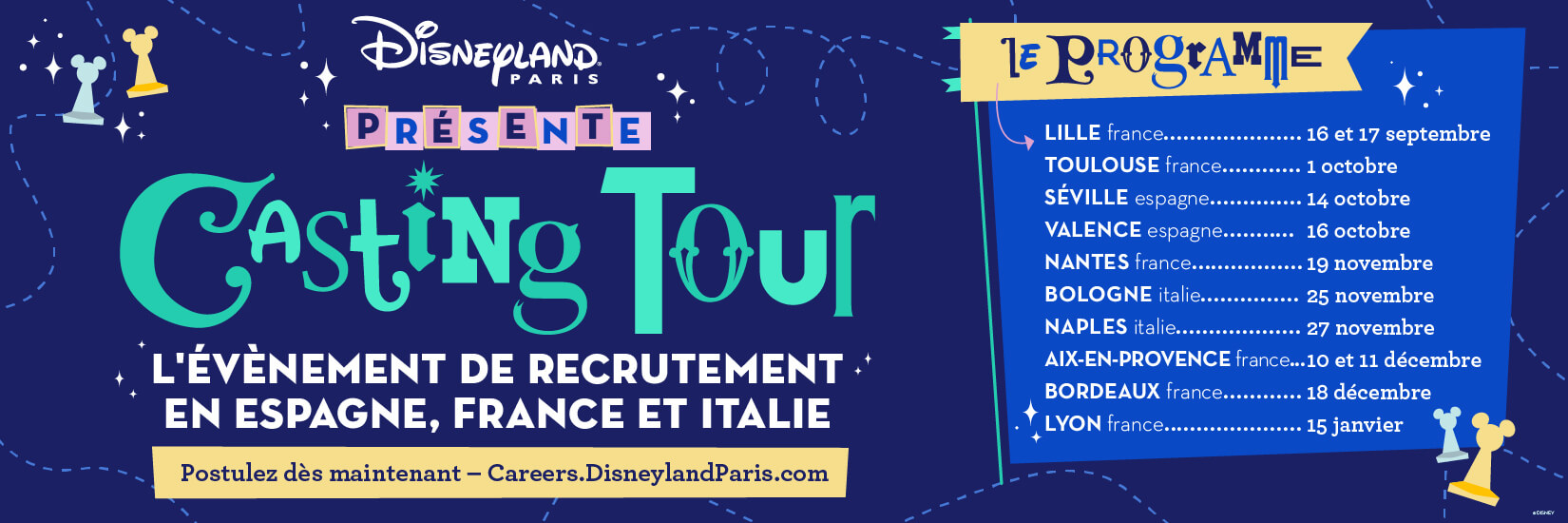 Disneyland Paris PRÉSENTE Casting Tour 
                            L'ÉVÈNEMENT DE RECRUTEMENT. EN ESPAGNE, FRANCE ET ITALIE
                            Postulez dès maintenant - Careers.DisneylandParis.com
                            LE PROGRAMME
                            LILLE france.....16 et 17 septembre
                            TOULOUSE france......... 1 octobre
                            SÉVILLE espagne.............. 14 octobre
                            VALENCE espagne........... 16 octobre
                            NANTES france....... 19 novembre
                            BOLOGNE italie.......... 25 novembre
                            NAPLES italie.........27 novembre
                            AIX-EN-PROVENCE france...10 et 11 décembre
                            BORDEAUX france............ 18 décembre
                            LYON france............15 janvier