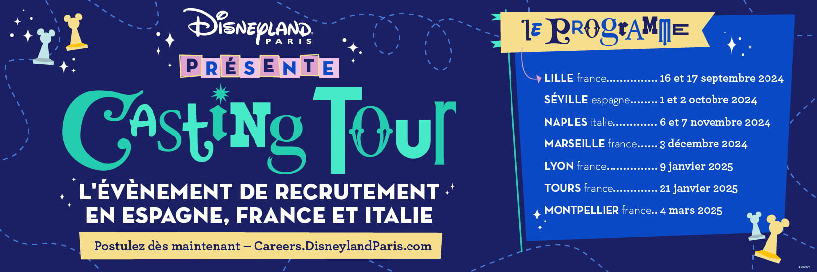 Disneyland Paris PRÉSENTE Casting Tour 
                            L'ÉVÈNEMENT DE RECRUTEMENT. EN ESPAGNE, FRANCE ET ITALIE
                            Postulez dès maintenant - Careers.DisneylandParis.com
                            LE PROGRAMME
                            LILLE france..... 16 et 17 septembre 2024
                            SÉVILLE espagne........ 1 et 2 octobre 2024
                            NAPLES italie............. 6 et 7 novembre 2024
                            MARSEILLE france...... 3 décembre 2024
                            LYON france........... 9 janvier 2025
                            TOURS france............. 21 janvier 2025
                            MONTPELLIER france.. 4 mars 2025