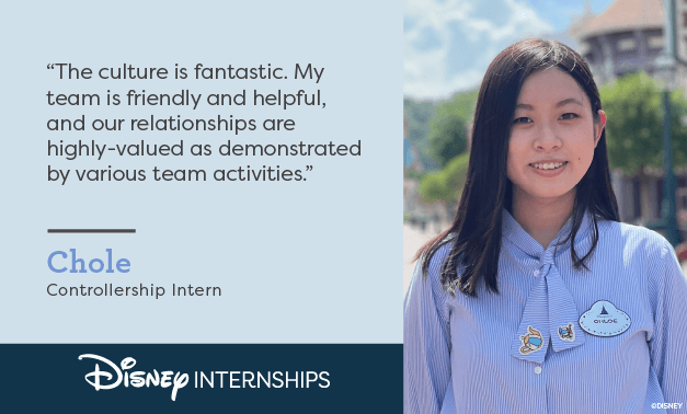 'The culture is fantastic. My team is friendly and helpful, and our relationships are highly-valued as demonstrated by various team activities.' Chole - Controllership Intern. Disney Internships.