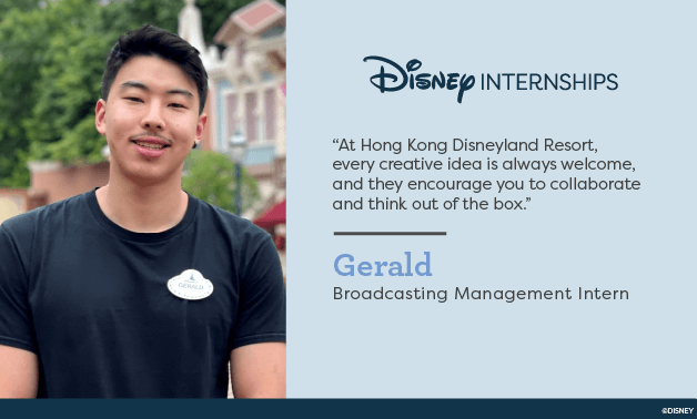 Disney Internships. 'At Hong Kong Disneyland resort, every creative idea is always welcome, and they encourage you to collaborate and thing out of the box.' Gerald - Broadcast Management Intern.
