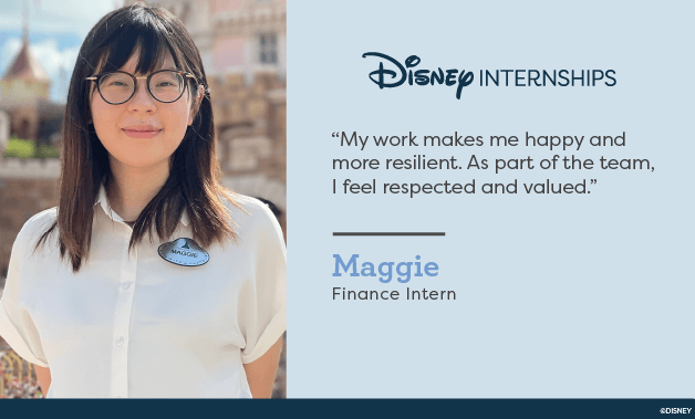Disney Internships. 'My work makes me happy and more resilient. As part of the team, I feel respected and valued.' Maggie - Finance Intern.