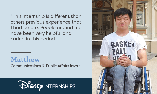 'This internship is different than others previous experience that I had before. People around me have been very helpful and caring in this period.' Matthew - Communications & Public Affairs Intern. Disney Internships.