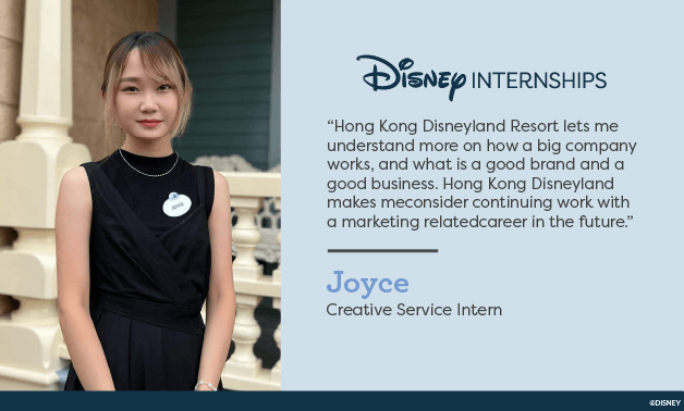 Disney Internships. 'Hong Kong Disneyland Resort lets me understand more on how a big company works, and what is a good brand and a good business. Hong Kong Disneyland makes me considering work with a marketing related career in the future.' Joyce - Creative Service Intern.