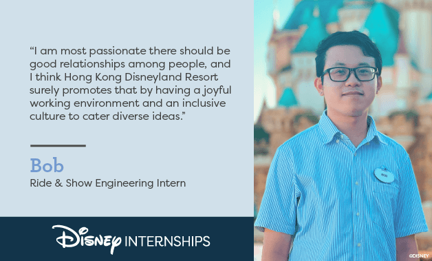 Disney Internships. 'I am most, passionate there should be good relationships among people, and I think Hong Kong Disneyland Resort surely promotes that by having a joyful working environment and an inclusive culture to cater diverse ideas.' Bob - Ride & Show Engineering Intern. Disney Internships.