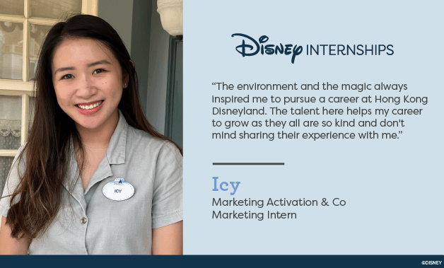 Disney Internships. 'The environment and the magic always inspired me to pursue a career at Hong Kong Disneyland. The talent here helps my career to grow as they all are so kind and don't mind sharing their experience with me.' Icy - Marketing Activation & Co Marketing Intern.
