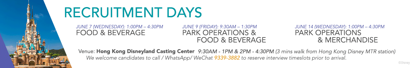 Recruitment Days 
June 7 (Wednesday): 1:00PM - 4:00PM Food & Beverage 
June 9 (Friday): 9:30AM - 1:30PM Park Operations & Food & Beverage 
June 14 (Wednesday): 1:00PM - 4:30PM Park Operations & Merchandise
June 15 (Thursday): 1:00PM - 4:30PM Technical
June 16 (Friday): 9:30AM - 1:30PM Hotel Operations & Food & Beverage
Venue: Hong Kong Disneyland Casting Center (3 mins walk from Hong Kong Disney MTR station) 
We welcome candidates to call / WhatsApp / WhChat or our Recruitment Hotline 9339-3882 to reserve interview timeslots prior to arrival.  
Selected Full-Time Operations Roles are entitled up to $6,000 special welcome reward* Subject to terms and conditions