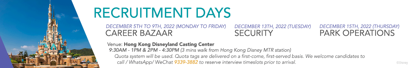 Frame 1: Recruitment Days. December 5th to 9th (Monday to Friday) - Career Bazaar. December 13th, 2022 (Tuesday) - Security. December 15th, 2022 (Thursday) - Park Operations. Venue: Hong Kong Disneyland Casting Center. 9:30AM - 1PM & 2PM - 4:30PM (3 mins walk from Hong Kong Disney MTR Station). Quota System will be used. Quota tags are delivered on a first-come, first-served basis. We welcome candidates to call / WhatsApp / WeChat 9339-3882 to reserve timeslots prior to arrival. Frame 2: Now Offering a HK$6,000 Special Welcome Reward For Select Full-Time Roles Including: Security, Hotel Food & Beverage Services Team, Culinary Team, Entertainment Technical Team, and Facilities Services Team. [HK$6,000 Special Welcome Reward paid upon completion of 6 months of continuous employment for contracts starting July 31 - January 28, 2022.]