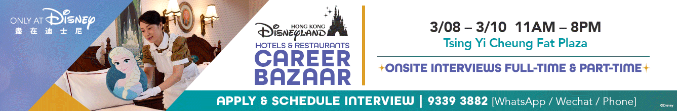 Frame 1: 
Only at Disney 
Hong Kong Disneyland Hotels & Restaurants Career Bazaar
3/08 - 3/10 11AM - 8PM
Tsing Yi Cheung Fat Plaza
Onsite Interviews Full-Time & Part-Time
Apply & Schedule Interview 9339-3882 (WhatsApp / WeChat / Phone)
Frame 2:
Only at Disney 
Hong Kong Disneyland Hotels & Restaurants Career Bazaar
3/14 - 3/15 11AM - 4:30PM
Disney Explorers Lodge
Onsite Interviews Full-Time & Part-Time
Apply & Schedule Interview 9339-3882 (WhatsApp / WeChat / Phone)
Frame 3:
Only at Disney 
Hong Kong Disneyland Hotels & Restaurants Career Bazaar
3/27 - 3/29 11AM - 8PM
Tin Shui Wai T Town South
Onsite Interviews Full-Time & Part-Time
Apply & Schedule Interview 9339-3882 (WhatsApp / WeChat / Phone)
Frame 4
Only at Disney 
Hong Kong Disneyland Hotels & Restaurants Career Bazaar
Selected Full-Time Operations Roles are Entitled up to $6,000 special welcome reward* 
*Subject to terms and conditions. 
Apply & Schedule Interview 9339-3882 (WhatsApp / WeChat / Phone)