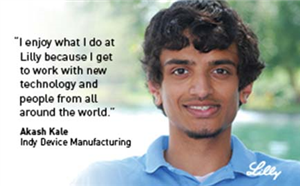 I enjoy what I do at Lilly because I get to work with new technology and people from all around the world. - Akash Kale - Senior Engineer, Indy Device Manufacturing  - Lilly