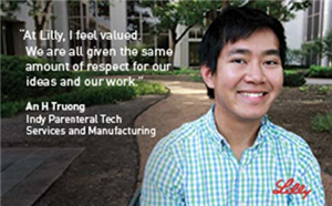 At Lilly, I feel valued.  We are all given the same ammount of respect for our ideas and our work - An H Truong, Indy Parenteral Tech, Services and Manuacturing - Lilly
