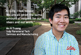At Lilly, I feel valued. We are all given the same ammount of respect for our ideas and our work - An H Truong, Indy Parenteral Tech, Services and Manuacturing - Lilly