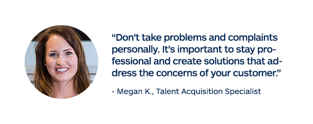 "Don't take problems and complaints personally. It's important to stay professional and create solutions that address the concerns of your customer." - Megan K., Talent Acquisition Specialist