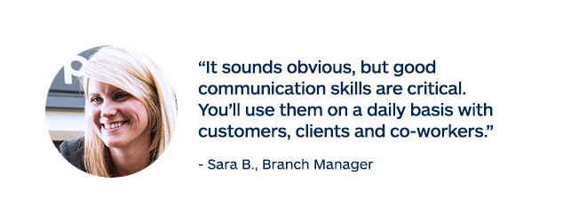 "It sounds obvious, but good communication skills are critical. You'll use them on a daily basis with customers, clients and co-workers." - Sara B., Branch Manager
