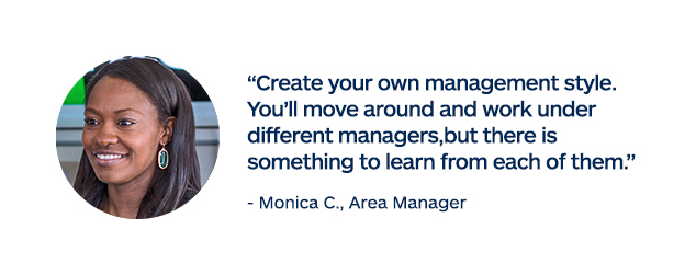"Create your own management style. You'll move around and work under different managers, but there is something to learn from each of them." - Monica C., Area Manager
