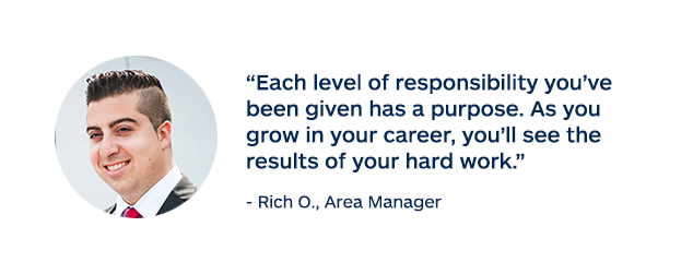 "Each level of responsibility you've been given has a purpose. As you grow in your career, you'll see the results of your hard work." - Rich O., Area Manager