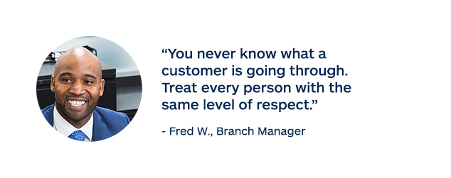 "You never know what a customer is going through. Treat every person with the same level of respect." - Fred W., Branch Manager