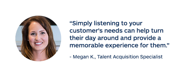 "Simply listening to your customer's needs can help turn their day around and provide a memorable experience for them." - Megan K., Talent Acquisition Specialist
