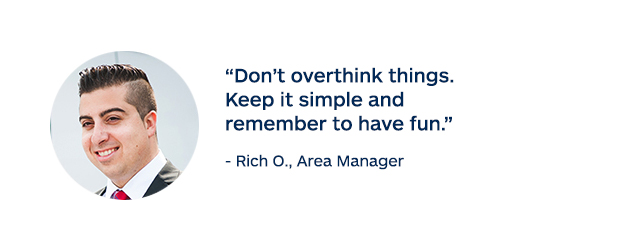 "Don't overthink things. Keep it simple and remember to have fun." - Rich O., Area Manager