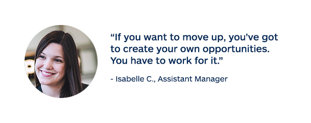 "If you want to move up, you've got to create your own opportunities. You have to work for it." - Isabelle C., Assistant Manager