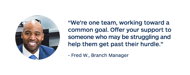 "We're one team, working toward a common goal. Offer your support to someone who may be struggling and help them get past their hurdle." - Fred W., Branch Manager