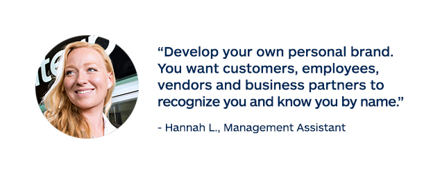 "Develop your own personal brand. You want customers, employees, vendors and business partners to recognize you and know you by name." - Hannah L., Management Assistant