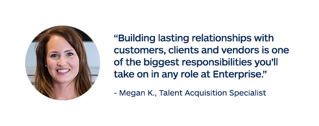 "Building lasting relationships with customers, clients and vendors is one of the biggest responsibilities you'll take on in any role at Enterprise." - Megan K., Talent Acquisition Specialist