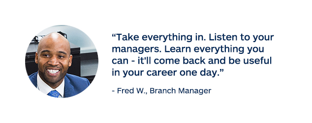 "Take everything in. Listen to your managers. Learn everything you can - it'll come back and be useful in your career one day." - Fred W., Branch Manager