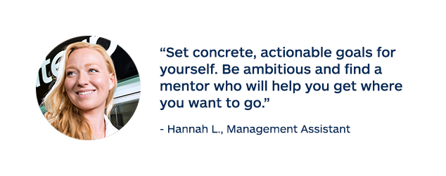 "Set concrete, actionable goals for yourself. Be ambitious and find a mentor who will help you get where you want to go." - Hannah L., Management Assistant