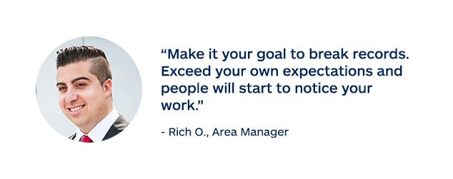 "Make it your goal to break records. Exceed your own expectations and people will start to notice your work." - Rich O., Area Manager