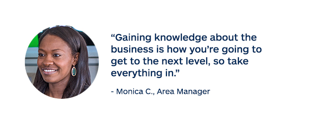 "Gaining knowledge about the business is how you're going to get to the next level, so take everything in." - Monica C., Area Manager